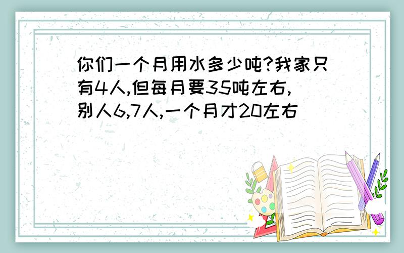 你们一个月用水多少吨?我家只有4人,但每月要35吨左右,别人6,7人,一个月才20左右