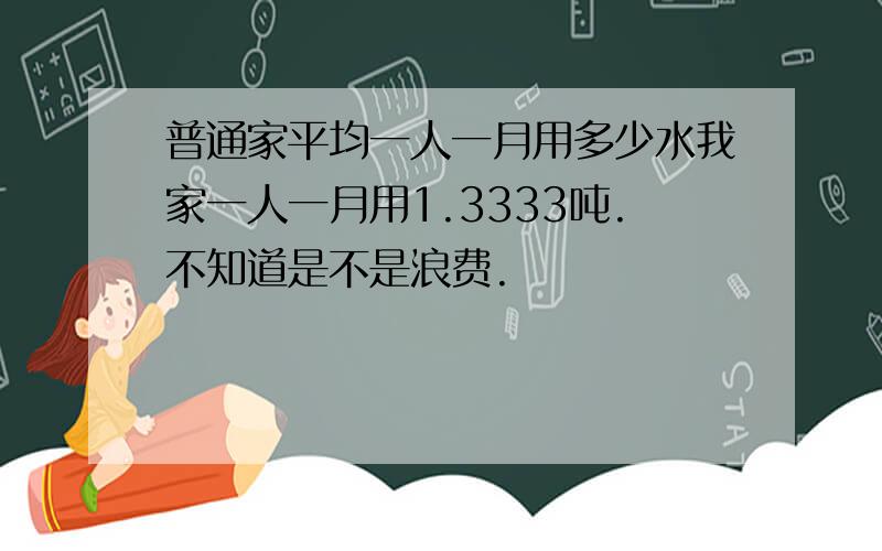 普通家平均一人一月用多少水我家一人一月用1.3333吨.不知道是不是浪费.