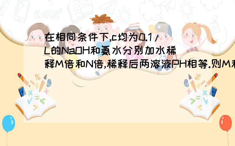 在相同条件下,c均为0.1/L的NaOH和氨水分别加水稀释M倍和N倍,稀释后两溶液PH相等.则M和N的关系是?c是物质的量浓度再请教一下（2楼的回答）,氨水是弱电解质,为什么加水水解酸性就增强!