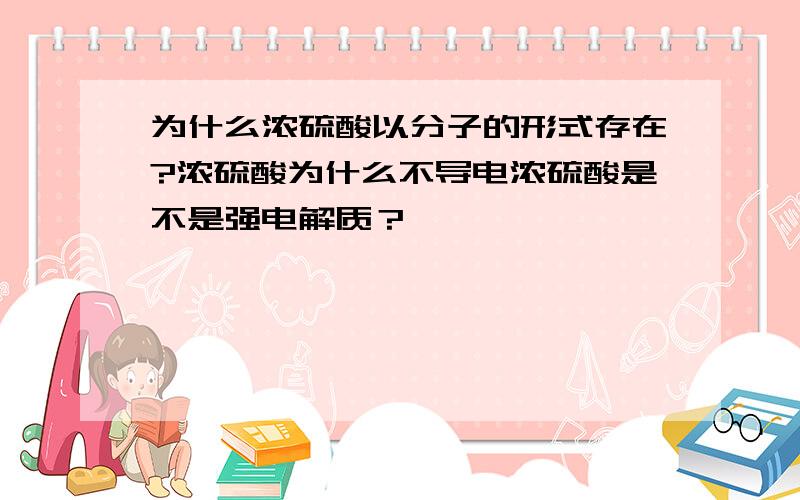 为什么浓硫酸以分子的形式存在?浓硫酸为什么不导电浓硫酸是不是强电解质？