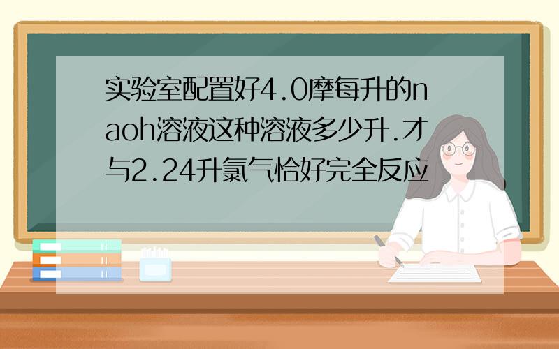 实验室配置好4.0摩每升的naoh溶液这种溶液多少升.才与2.24升氯气恰好完全反应