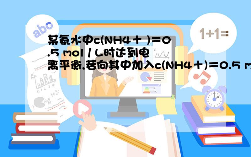 某氨水中c(NH4＋ )＝0.5 mol / L时达到电离平衡,若向其中加入c(NH4＋)＝0.5 mol / L的NH4Cl溶液后某氨水中c(NH4＋ )＝0.5 mol / L时达到电离平衡,若向其中加入c(NH4＋)＝0.5 mol / L的NH4Cl溶液后,NH3•H2O的