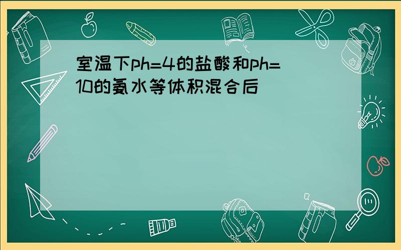 室温下ph=4的盐酸和ph=10的氨水等体积混合后