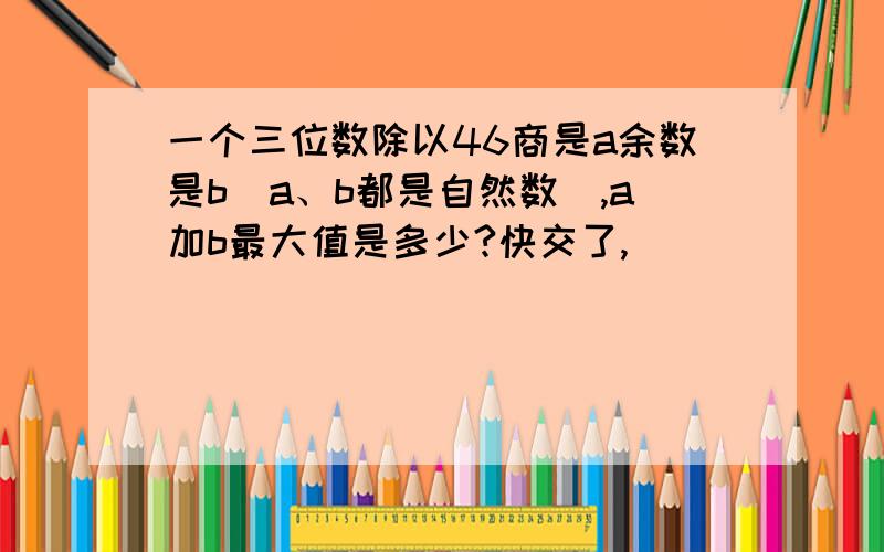 一个三位数除以46商是a余数是b（a、b都是自然数）,a加b最大值是多少?快交了,