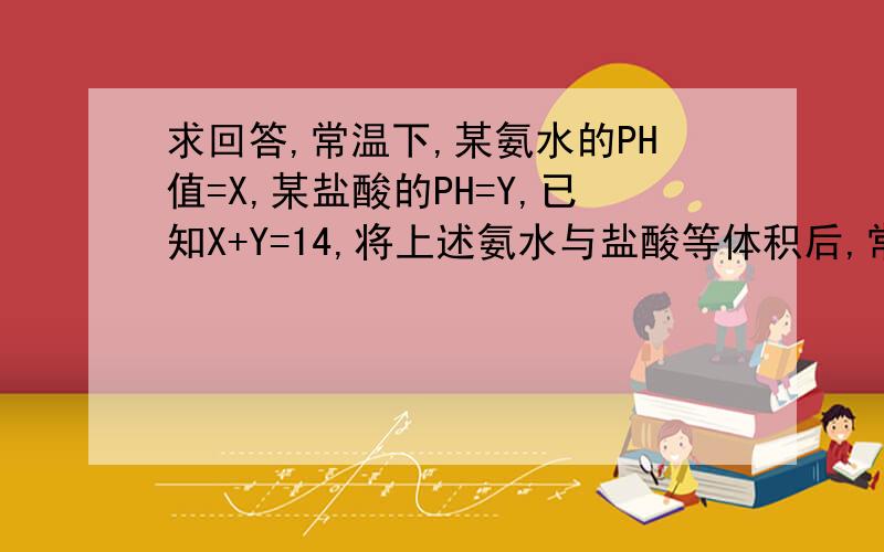 求回答,常温下,某氨水的PH值=X,某盐酸的PH=Y,已知X+Y=14,将上述氨水与盐酸等体积后,常温下,某氨水的PH值=X,某盐酸的PH=Y,已知X+Y=14,将上述氨水与盐酸等体积后,所得溶液中各种离子浓度NH4+,CL-,OH-,