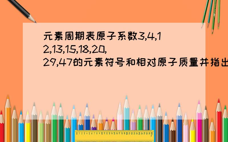 元素周期表原子系数3,4,12,13,15,18,20,29,47的元素符号和相对原子质量并指出它们是金属、非金属、还是稀有气体元素