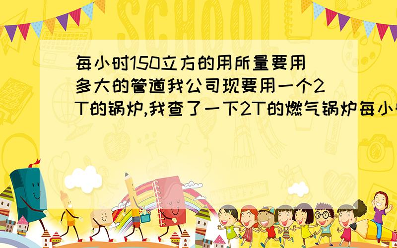 每小时150立方的用所量要用多大的管道我公司现要用一个2T的锅炉,我查了一下2T的燃气锅炉每小时的用气量是150立方,我要用多大的管道开口引进来.