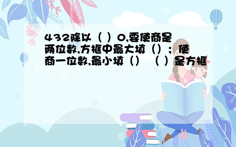 432除以（ ）0,要使商是两位数,方框中最大填（）；使商一位数,最小填（） （ ）是方框