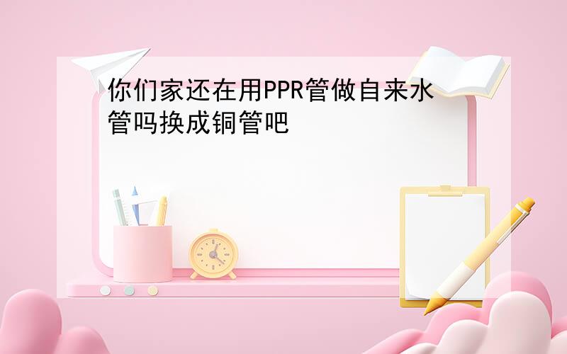 你们家还在用PPR管做自来水管吗换成铜管吧