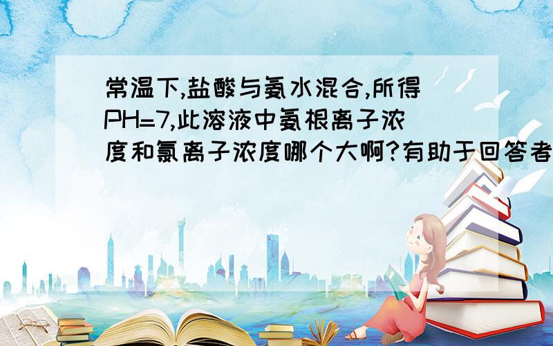 常温下,盐酸与氨水混合,所得PH=7,此溶液中氨根离子浓度和氯离子浓度哪个大啊?有助于回答者给出准确的答案