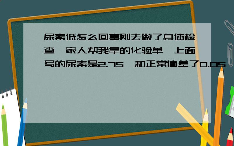 尿素低怎么回事刚去做了身体检查,家人帮我拿的化验单,上面写的尿素是2.75,和正常值差了0.05,身体好像没有什么不适,只是每天喝很多水,但是小便次数正常,但每次量不适很多的,请问这有没有