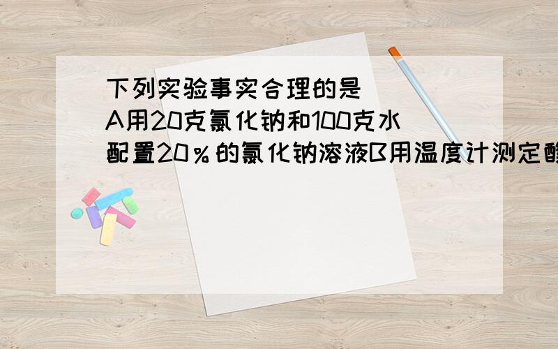 下列实验事实合理的是（ ） A用20克氯化钠和100克水配置20％的氯化钠溶液B用温度计测定酸和碱反应后的温度升高了4摄氏度