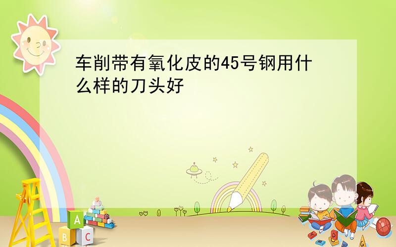 车削带有氧化皮的45号钢用什么样的刀头好