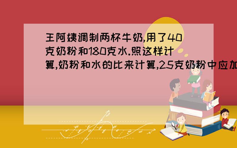 王阿姨调制两杯牛奶,用了40克奶粉和180克水.照这样计算,奶粉和水的比来计算,25克奶粉中应加如多少克水(用解比例来算)