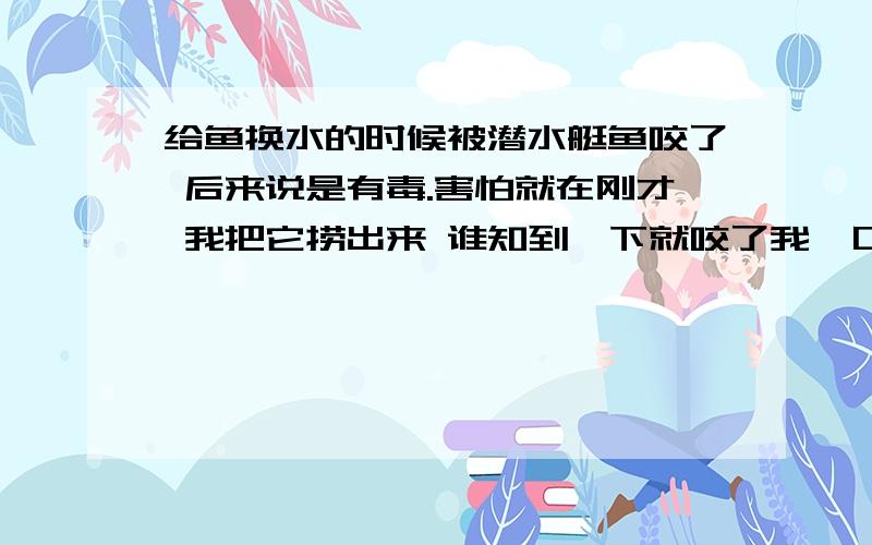 给鱼换水的时候被潜水艇鱼咬了 后来说是有毒.害怕就在刚才 我把它捞出来 谁知到一下就咬了我一口 后来我用水冲了半天 听说那东西有毒 感觉好害怕呀