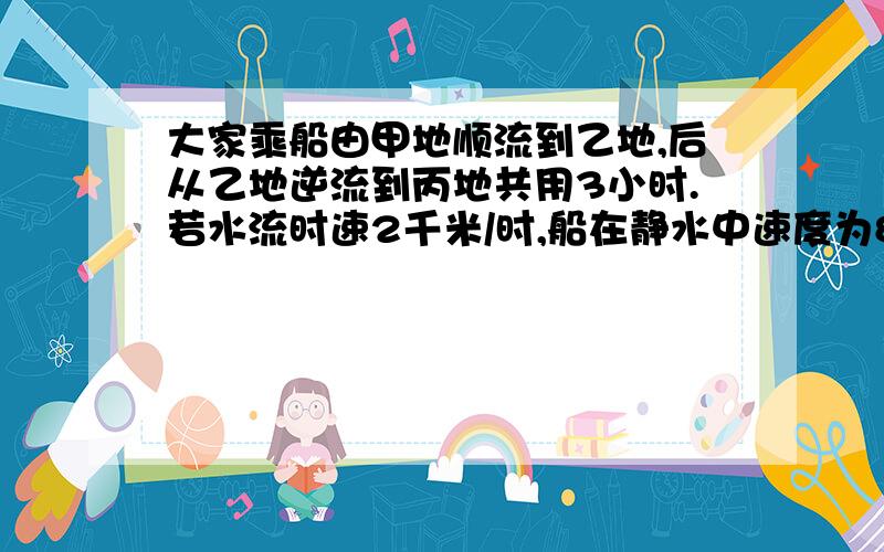 大家乘船由甲地顺流到乙地,后从乙地逆流到丙地共用3小时.若水流时速2千米/时,船在静水中速度为8千米/时大家乘船由甲地顺流到乙地,后从乙地逆流到丙地,这样共用3小时.若水流时速2千米/