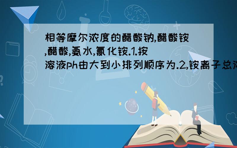 相等摩尔浓度的醋酸钠,醋酸铵,醋酸,氨水,氯化铵.1.按溶液ph由大到小排列顺序为.2,铵离子总浓度排列