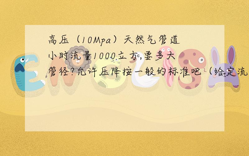 高压（10Mpa）天然气管道小时流量1000立方,要多大管径?允许压降按一般的标准吧（给定流速10m/s）,输送距离100m吧,最好能有计算过程及公式,这样参数变了我还可以算