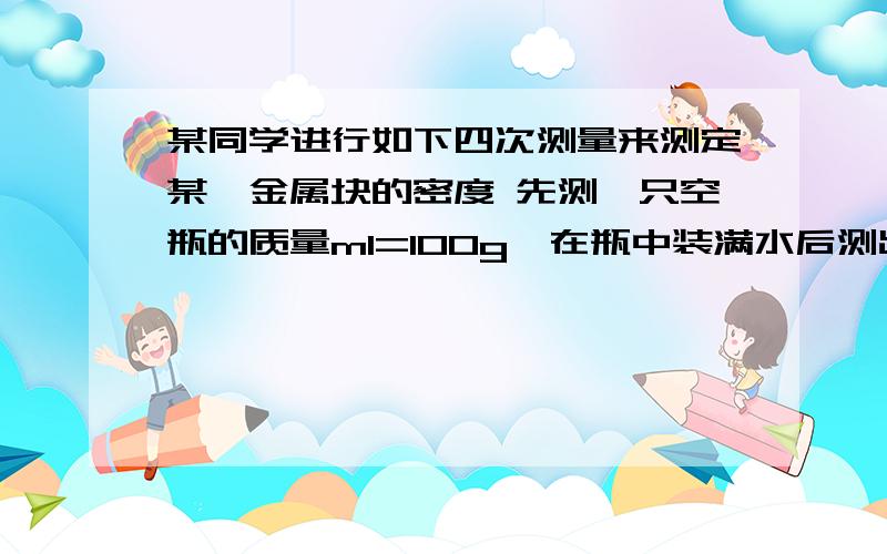 某同学进行如下四次测量来测定某一金属块的密度 先测一只空瓶的质量m1=100g,在瓶中装满水后测出总质量为m2=300g,将金属块放入空瓶中,测出金属块和空瓶总质量545g,再向瓶中加水,装满水后总