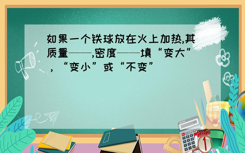 如果一个铁球放在火上加热,其质量——,密度——填“变大”，“变小”或“不变”