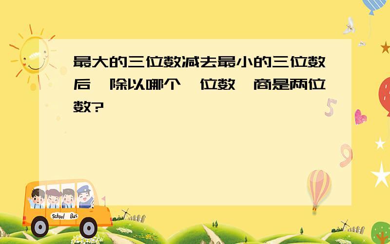 最大的三位数减去最小的三位数后,除以哪个一位数,商是两位数?