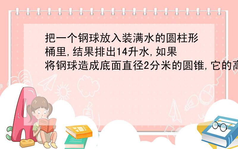 把一个钢球放入装满水的圆柱形桶里,结果排出14升水,如果将钢球造成底面直径2分米的圆锥,它的高是多少