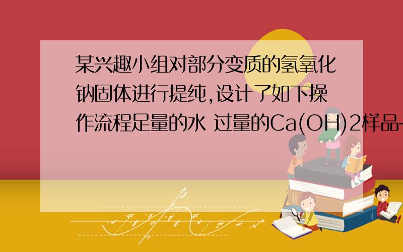 某兴趣小组对部分变质的氢氧化钠固体进行提纯,设计了如下操作流程足量的水 过量的Ca(OH)2样品――――溶液―――――――……加入过量的Ca(OH)2的目的是