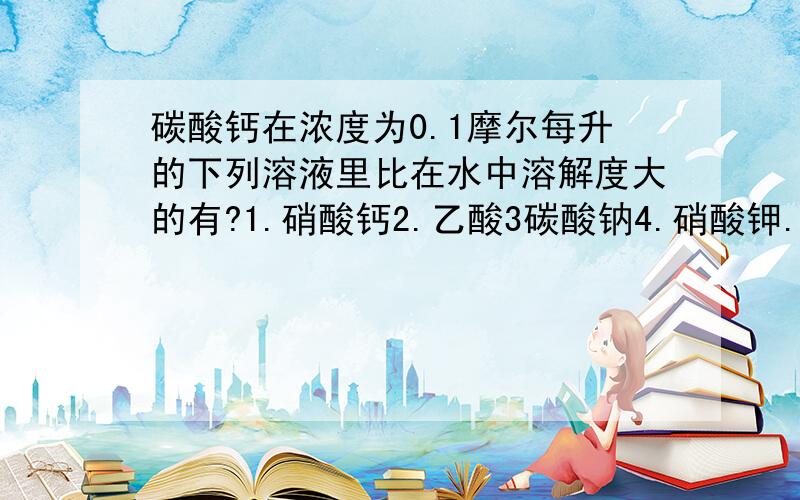 碳酸钙在浓度为0.1摩尔每升的下列溶液里比在水中溶解度大的有?1.硝酸钙2.乙酸3碳酸钠4.硝酸钾.1.硝酸钙2.乙酸3碳酸钠4.硝酸钾.答案可能不唯一.