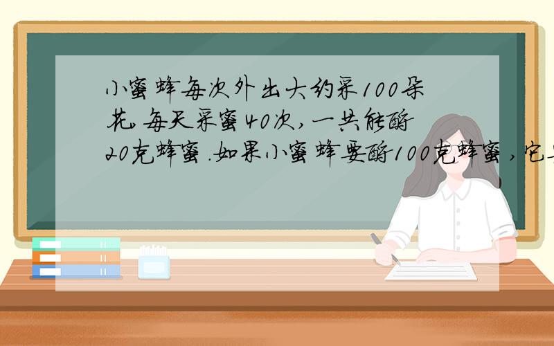 小蜜蜂每次外出大约采100朵花,每天采蜜40次,一共能酿20克蜂蜜.如果小蜜蜂要酿100克蜂蜜,它要采蜜多少天?约采多少朵花?