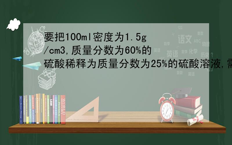 要把100ml密度为1.5g/cm3,质量分数为60%的硫酸稀释为质量分数为25%的硫酸溶液,需加水多少克?