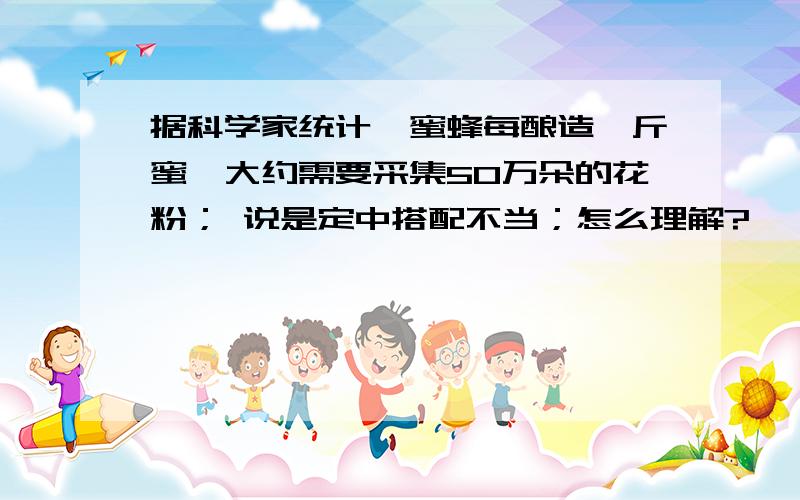 据科学家统计,蜜蜂每酿造一斤蜜,大约需要采集50万朵的花粉； 说是定中搭配不当；怎么理解?