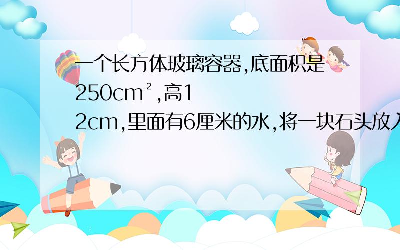 一个长方体玻璃容器,底面积是250cm²,高12cm,里面有6厘米的水,将一块石头放入水中,水面上升了4cm,这块石头的体积是多少立方厘米?