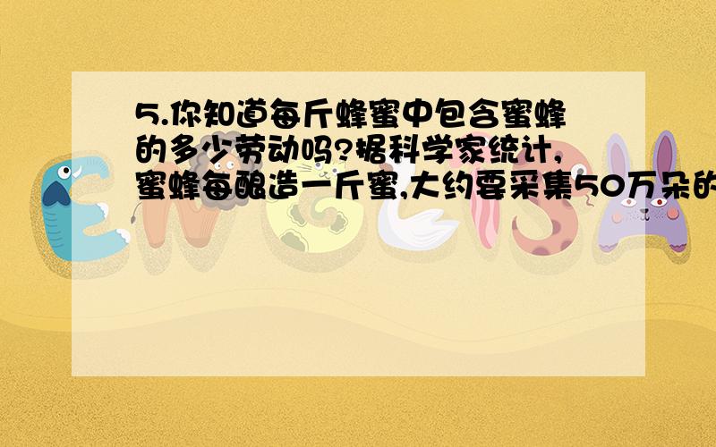 5.你知道每斤蜂蜜中包含蜜蜂的多少劳动吗?据科学家统计,蜜蜂每酿造一斤蜜,大约要采集50万朵的花粉.病句