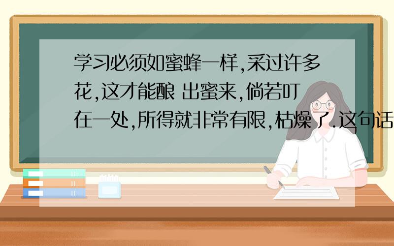 学习必须如蜜蜂一样,采过许多花,这才能酿 出蜜来,倘若叮在一处,所得就非常有限,枯燥了.这句话的感想