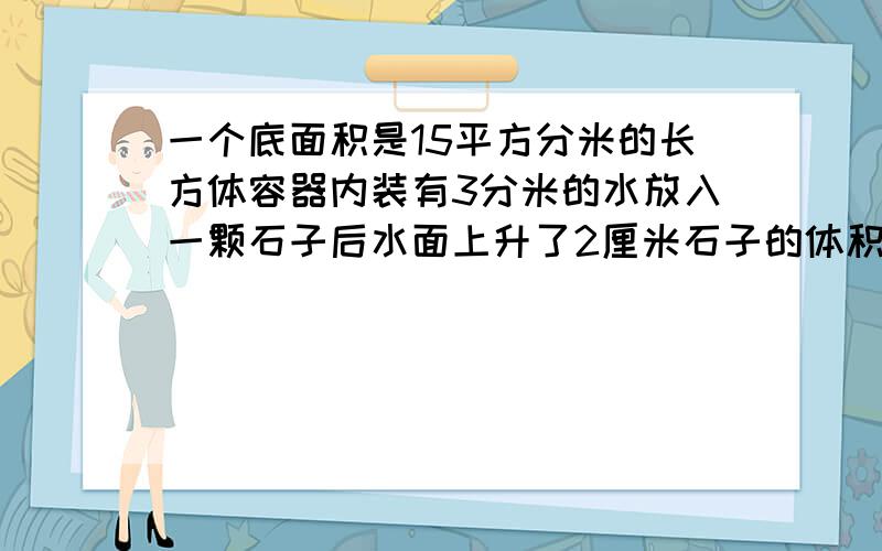 一个底面积是15平方分米的长方体容器内装有3分米的水放入一颗石子后水面上升了2厘米石子的体积是多少