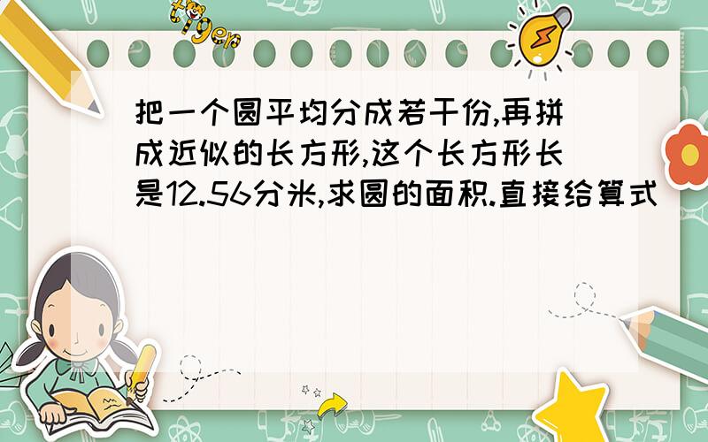 把一个圆平均分成若干份,再拼成近似的长方形,这个长方形长是12.56分米,求圆的面积.直接给算式