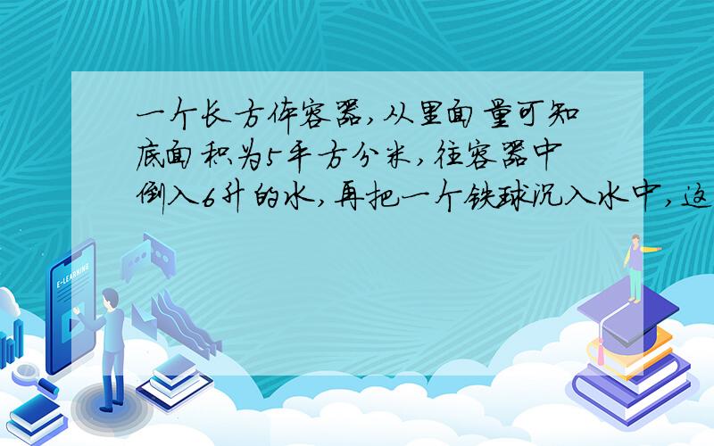 一个长方体容器,从里面量可知底面积为5平方分米,往容器中倒入6升的水,再把一个铁球沉入水中,这是量得容器内的水深为1.这个铁球的体积是多少?