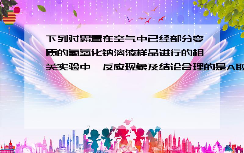 下列对露置在空气中已经部分变质的氢氧化钠溶液样品进行的相关实验中,反应现象及结论合理的是A取少量溶液样品,滴入硝酸银溶液,有白色沉淀产生；B取一定量溶液样品,滴入稀盐酸,立即有