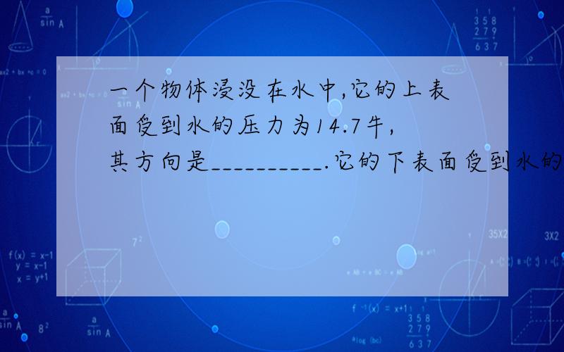 一个物体浸没在水中,它的上表面受到水的压力为14.7牛,其方向是__________.它的下表面受到水的压力为20.5牛,其方向是__________.该物体所受到的浮力大小为__________牛.