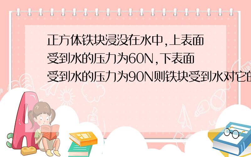 正方体铁块浸没在水中,上表面受到水的压力为60N,下表面受到水的压力为90N则铁块受到水对它的压力差为＿＿＿N,受到的浮力为＿＿＿N.