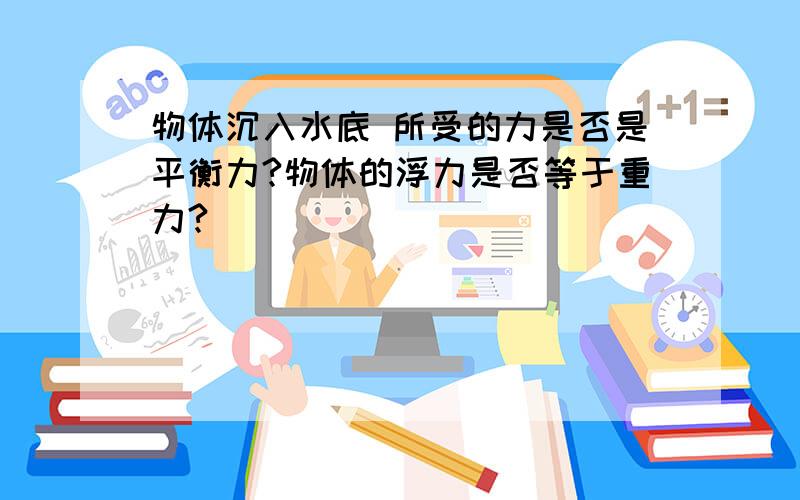 物体沉入水底 所受的力是否是平衡力?物体的浮力是否等于重力?