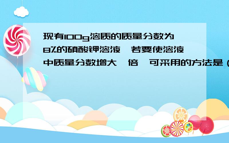 现有100g溶质的质量分数为8%的硝酸钾溶液,若要使溶液中质量分数增大一倍,可采用的方法是（）A 加入9.5g硝酸钾 B 加入8g硝酸钾 C 蒸发46g水 D 蒸发42g水