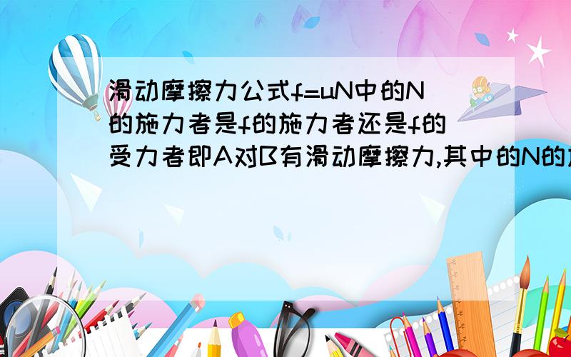 滑动摩擦力公式f=uN中的N的施力者是f的施力者还是f的受力者即A对B有滑动摩擦力,其中的N的施力物体是A还是B