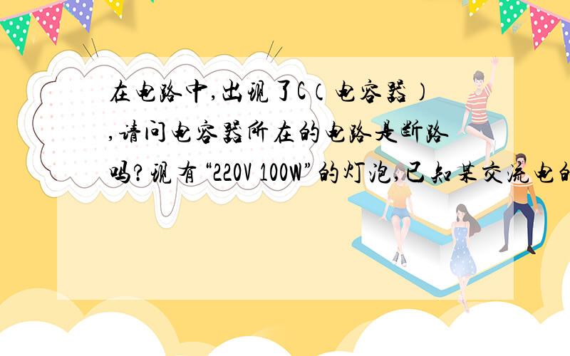 在电路中,出现了C（电容器）,请问电容器所在的电路是断路吗?现有“220V 100W”的灯泡,已知某交流电的有效值是220V,那它可以使灯泡正常发光吗?如果可以,我想请问,灯泡的额定功率（100W）呢?