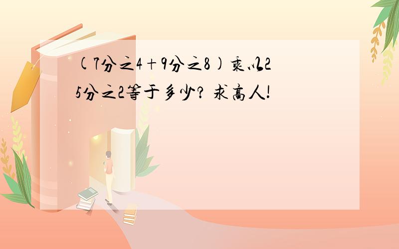 (7分之4+9分之8)乘以25分之2等于多少? 求高人!