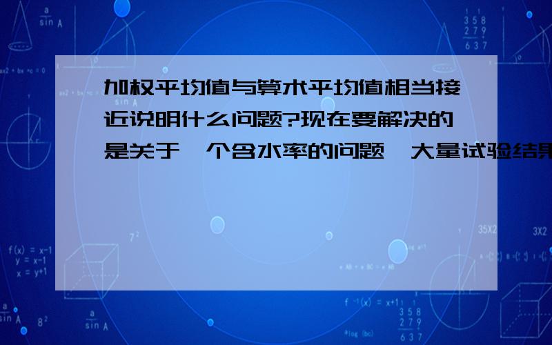 加权平均值与算术平均值相当接近说明什么问题?现在要解决的是关于一个含水率的问题,大量试验结果后,我将含水率做算术平均值和加权平均值计算后,发现两者的结果很接近,似乎可以说明