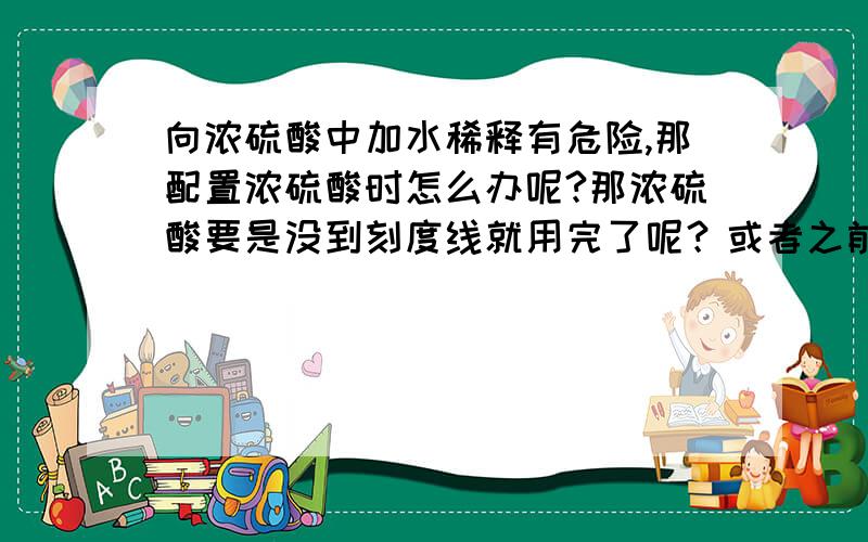 向浓硫酸中加水稀释有危险,那配置浓硫酸时怎么办呢?那浓硫酸要是没到刻度线就用完了呢？或者之前水加太多呢。