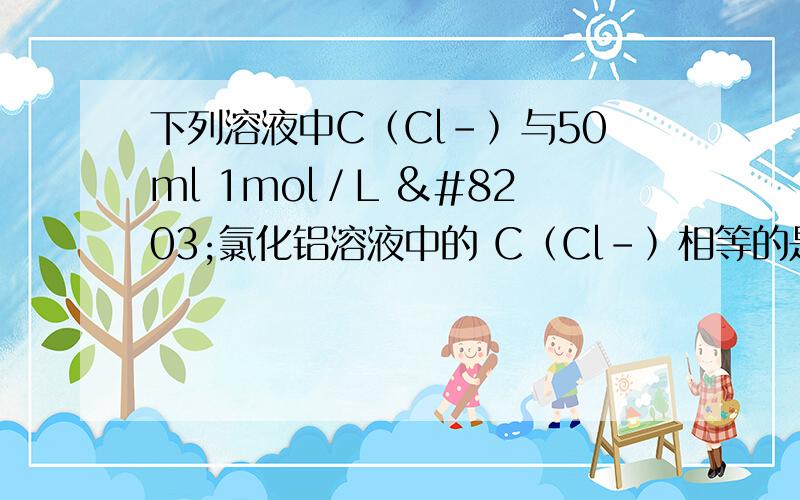 下列溶液中C﹙Cl﹣﹚与50ml 1mol／L ​氯化铝溶液中的 C﹙Cl﹣﹚相等的是下列溶液中C﹙Cl﹣﹚与50ml 1mol／L 氯化铝溶液中的 C﹙Cl﹣﹚相等的是 A 150ml 1mol／L 氯化钠溶液 B 75ml 2mol／L 氯化铵溶