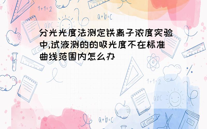 分光光度法测定铁离子浓度实验中,试液测的的吸光度不在标准曲线范围内怎么办