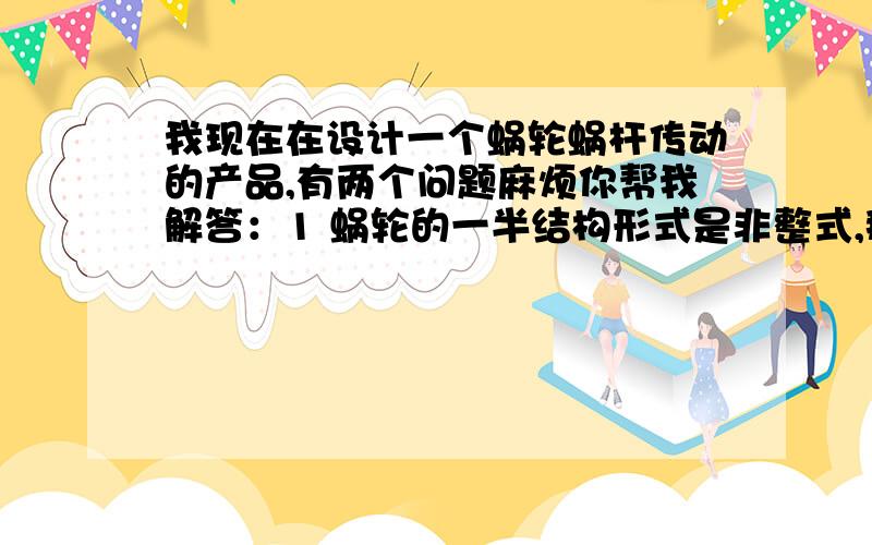 我现在在设计一个蜗轮蜗杆传动的产品,有两个问题麻烦你帮我解答：1 蜗轮的一半结构形式是非整式,那么它跟蜗轮轴最好采用什么样的定位方式；能否用键作周向定位,轴肩加弹性挡圈轴向